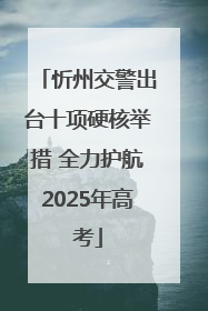 忻州交警出台十项硬核举措 全力护航2025年高考