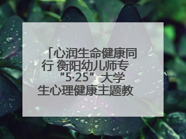 心润生命健康同行 衡阳幼儿师专“5·25”大学生心理健康主题教育活动圆满落幕