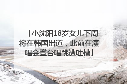 小沈阳18岁女儿下周将在韩国出道，此前在演唱会登台唱跳遭吐槽