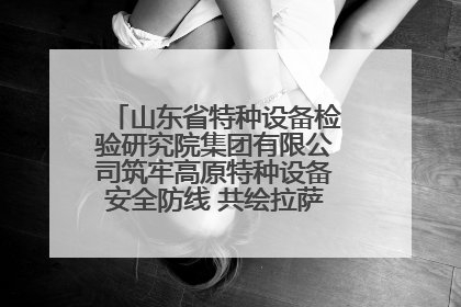 山东省特种设备检验研究院集团有限公司筑牢高原特种设备安全防线 共绘拉萨美好生活画卷