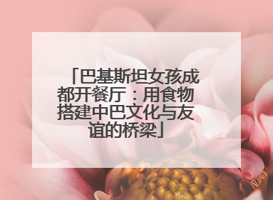 巴基斯坦女孩成都开餐厅：用食物搭建中巴文化与友谊的桥梁