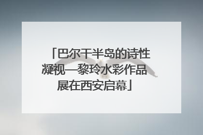 巴尔干半岛的诗性凝视—黎玲水彩作品展在西安启幕