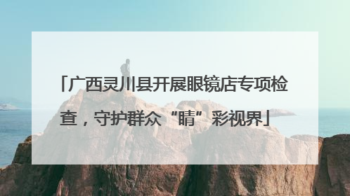 广西灵川县开展眼镜店专项检查，守护群众“睛”彩视界