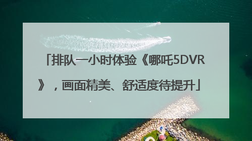 排队一小时体验《哪吒5DVR》，画面精美、舒适度待提升