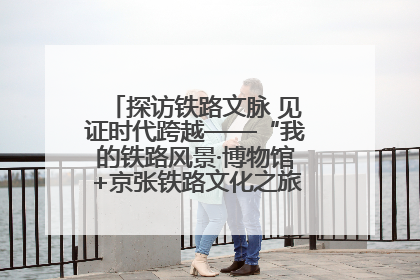 探访铁路文脉 见证时代跨越——“我的铁路风景·博物馆+京张铁路文化之旅”活动在京启动