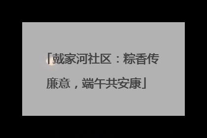 戴家河社区：粽香传廉意，端午共安康