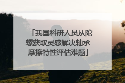 我国科研人员从陀螺获取灵感解决轴承摩擦特性评估难题