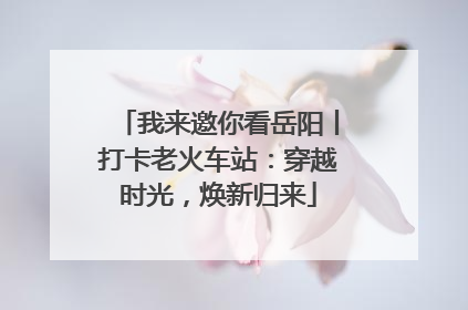 我来邀你看岳阳丨打卡老火车站：穿越时光，焕新归来