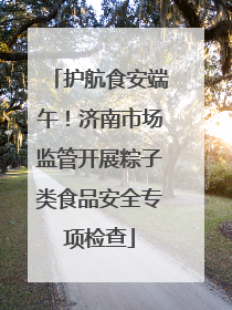 护航食安端午！济南市场监管开展粽子类食品安全专项检查
