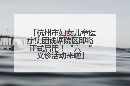 杭州市妇女儿童医疗集团钱塘院区即将正式启用！“六一”义诊活动来啦