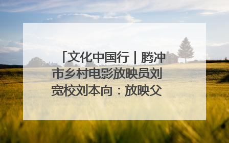 文化中国行｜腾冲市乡村电影放映员刘宽校刘本向：放映父子兵 接力光影梦