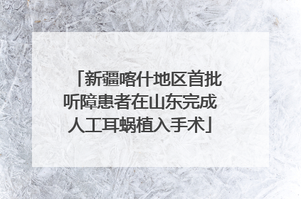 新疆喀什地区首批听障患者在山东完成人工耳蜗植入手术