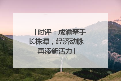 时评：成渝牵手长株潭，经济动脉再添新活力