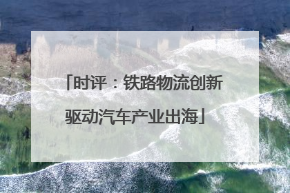 时评：铁路物流创新驱动汽车产业出海