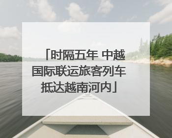 时隔五年 中越国际联运旅客列车抵达越南河内