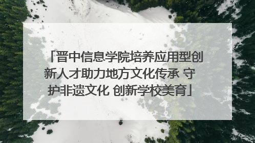 晋中信息学院培养应用型创新人才助力地方文化传承 守护非遗文化 创新学校美育