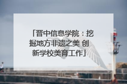 晋中信息学院：挖掘地方非遗之美 创新学校美育工作
