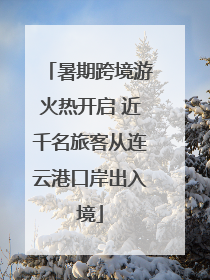 暑期跨境游火热开启 近千名旅客从连云港口岸出入境