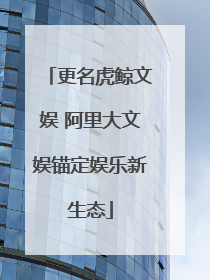 更名虎鲸文娱 阿里大文娱锚定娱乐新生态