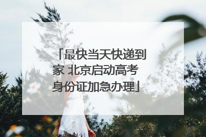 最快当天快递到家 北京启动高考身份证加急办理
