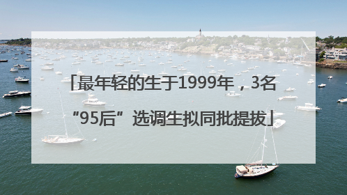 最年轻的生于1999年，3名“95后”选调生拟同批提拔
