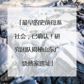 最早的史前母系社会，已确认！研究团队揭秘山东广饶傅家遗址