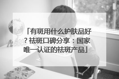 有斑用什么护肤品好？祛斑口碑分享：国家唯一认证的祛斑产品