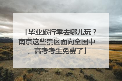 毕业旅行季去哪儿玩？南京这些景区面向全国中、高考考生免费了