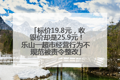 标价19.8元，收银价却是25.9元！乐山一超市经营行为不规范被责令整改