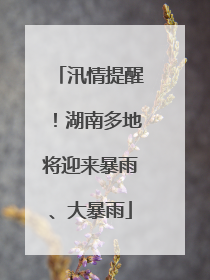 汛情提醒！湖南多地将迎来暴雨、大暴雨