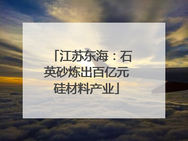 江苏东海：石英砂炼出百亿元硅材料产业