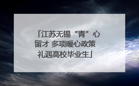 江苏无锡“青”心留才 多项暖心政策礼遇高校毕业生