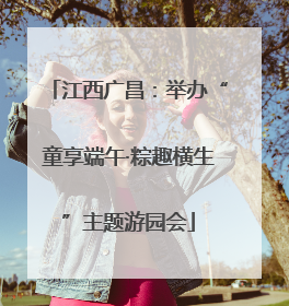 江西广昌：举办“童享端午·粽趣横生”主题游园会