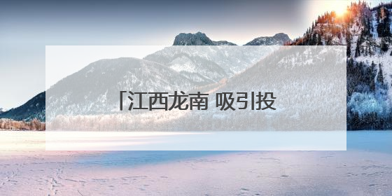 江西龙南 吸引投资打造产业高地