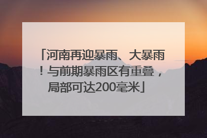 河南再迎暴雨、大暴雨！与前期暴雨区有重叠，局部可达200毫米