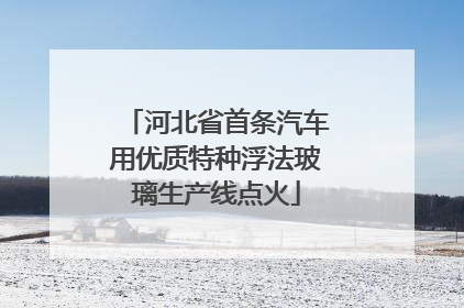 河北省首条汽车用优质特种浮法玻璃生产线点火