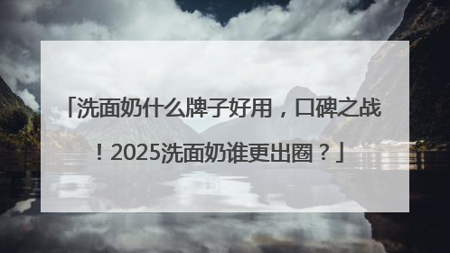 洗面奶什么牌子好用，口碑之战！2025洗面奶谁更出圈？