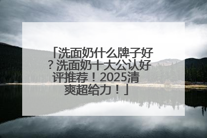 洗面奶什么牌子好？洗面奶十大公认好评推荐！2025清爽超给力！