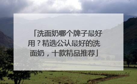洗面奶哪个牌子最好用？精选公认最好的洗面奶，十款精品推荐