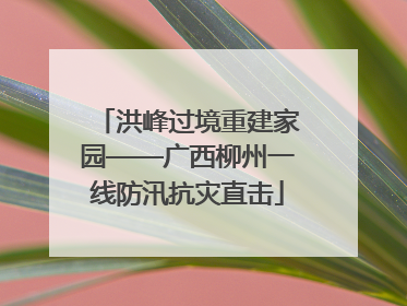 洪峰过境重建家园——广西柳州一线防汛抗灾直击