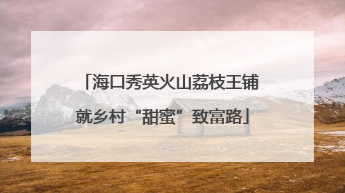 海口秀英火山荔枝王铺就乡村“甜蜜”致富路