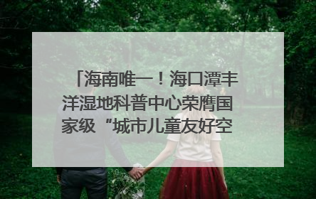 海南唯一！海口潭丰洋湿地科普中心荣膺国家级“城市儿童友好空间建设园区”称号