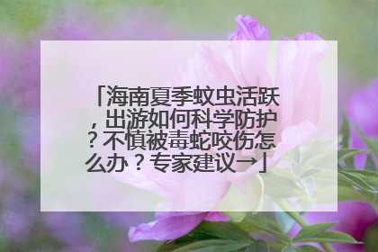 海南夏季蚊虫活跃，出游如何科学防护？不慎被毒蛇咬伤怎么办？专家建议→