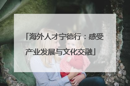 海外人才宁德行：感受产业发展与文化交融