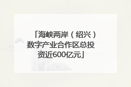 海峡两岸（绍兴）数字产业合作区总投资近600亿元