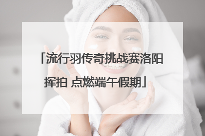 流行羽传奇挑战赛洛阳挥拍 点燃端午假期