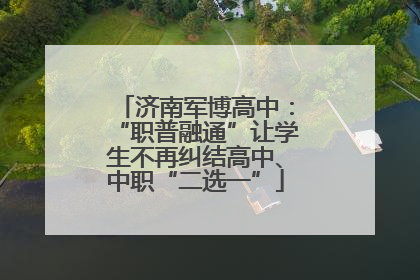 济南军博高中：“职普融通”让学生不再纠结高中、中职“二选一”