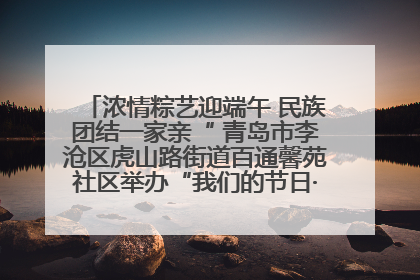 浓情粽艺迎端午 民族团结一家亲“ 青岛市李沧区虎山路街道百通馨苑社区举办“我们的节日·端午“主题活动
