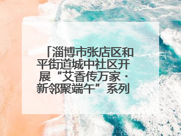 淄博市张店区和平街道城中社区开展“艾香传万家・新邻聚端午”系列端午节活动