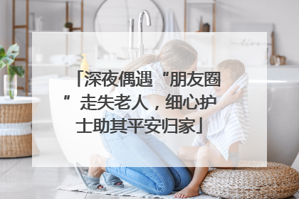 深夜偶遇“朋友圈”走失老人，细心护士助其平安归家
